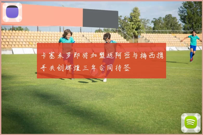卡塞米罗即将加盟迈阿密与梅西携手共创辉煌三年合同待签