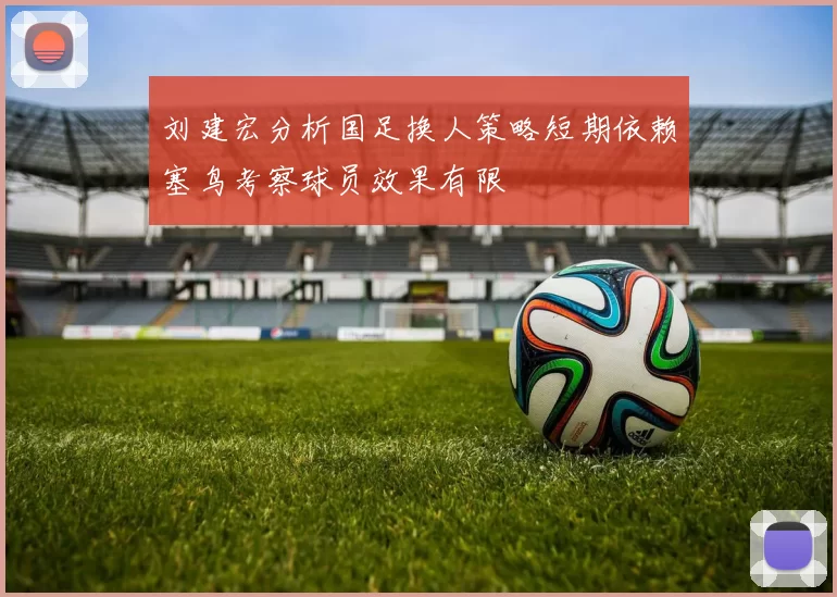 刘建宏分析国足换人策略短期依赖塞鸟考察球员效果有限