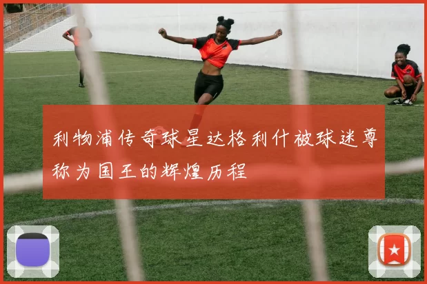 利物浦传奇球星达格利什被球迷尊称为国王的辉煌历程